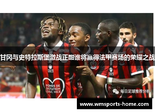 甘冈与史特拉斯堡激战正酣谁将赢得法甲赛场的荣耀之战